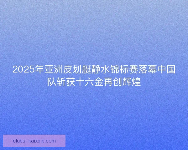 2025年亚洲皮划艇静水锦标赛落幕中国队斩获十六金再创辉煌